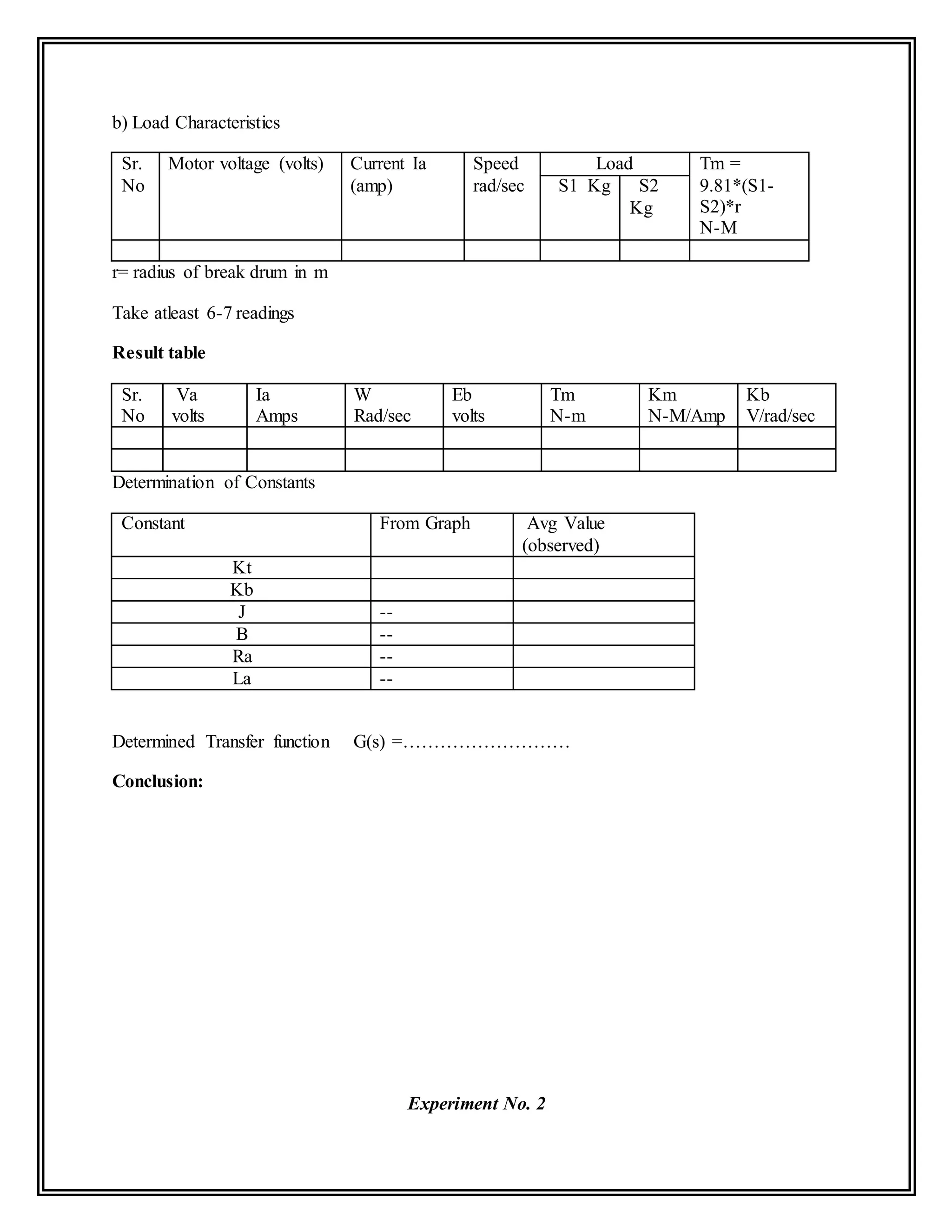b) Load Characteristics
Sr.
No
Motor voltage (volts) Current Ia
(amp)
Speed
rad/sec
Load Tm =
9.81*(S1-
S2)*r
N-M
S1 Kg S2
Kg
r= radius of break drum in m
Take atleast 6-7 readings
Result table
Sr.
No
Va
volts
Ia
Amps
W
Rad/sec
Eb
volts
Tm
N-m
Km
N-M/Amp
Kb
V/rad/sec
Determination of Constants
Constant From Graph Avg Value
(observed)
Kt
Kb
J --
B --
Ra --
La --
Determined Transfer function G(s) =………………………
Conclusion:
Experiment No. 2
 