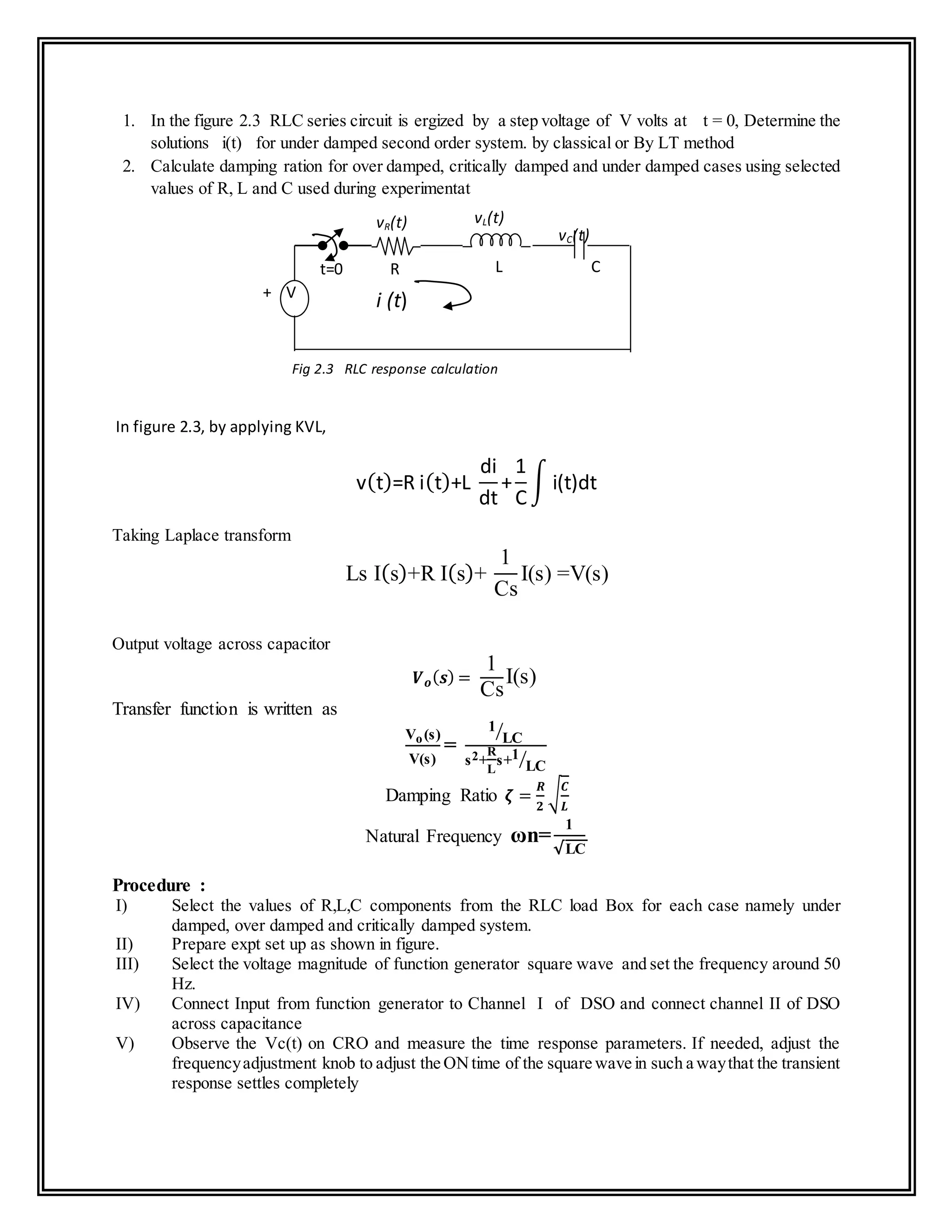 1. In the figure 2.3 RLC series circuit is ergized by a step voltage of V volts at t = 0, Determine the
solutions i(t) for under damped second order system. by classical or By LT method
2. Calculate damping ration for over damped, critically damped and under damped cases using selected
values of R, L and C used during experimentat
In figure 2.3, by applying KVL,
v(t)=R i(t)+L
di
dt
+
1
C
∫ i(t)dt
Taking Laplace transform
Ls I(s)+R I(s)+
1
Cs
I(s) =V(s)
Output voltage across capacitor
𝑽 𝒐( 𝒔) =
1
Cs
I(s)
Transfer function is written as
Vo(s)
V(s)
=
1
LC⁄
s2+
R
L
s+1
LC⁄
Damping Ratio 𝜻 =
𝑹
𝟐
√
𝑪
𝑳
Natural Frequency ωn=
1
√LC
Procedure :
I) Select the values of R,L,C components from the RLC load Box for each case namely under
damped, over damped and critically damped system.
II) Prepare expt set up as shown in figure.
III) Select the voltage magnitude of function generator square wave and set the frequency around 50
Hz.
IV) Connect Input from function generator to Channel I of DSO and connect channel II of DSO
across capacitance
V) Observe the Vc(t) on CRO and measure the time response parameters. If needed, adjust the
frequencyadjustment knob to adjust the ONtime of the square wave in such a waythat the transient
response settles completely
vC(t)
vR(t) vL(t)
LRt=0
i (t)+ V
-
C
Fig 2.3 RLC response calculation
 