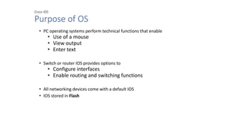 Cisco IOS
Purpose of OS
• PC operating systems perform technical functions that enable
• Use of a mouse
• View output
• Enter text
• Switch or router IOS provides options to
• Configure interfaces
• Enable routing and switching functions
• All networking devices come with a default IOS
• IOS stored in Flash
 