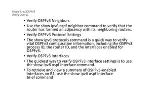 Single-Area OSPFv3
Verify OSPFv3
• Verify OSPFv3 Neighbors
• Use the show ipv6 ospf neighbor command to verify that the
router has formed an adjacency with its neighboring routers.
• Verify OSPFv3 Protocol Settings
• The show ipv6 protocols command is a quick way to verify
vital OSPFv3 configuration information, including the OSPFv3
process ID, the router ID, and the interfaces enabled for
OSPFv3.
• Verify OSPFv3 Interfaces
• The quickest way to verify OSPFv3 interface settings is to use
the show ipv6 ospf interface command.
• To retrieve and view a summary of OSPFv3-enabled
interfaces on R1, use the show ipv6 ospf interface
brief command
 