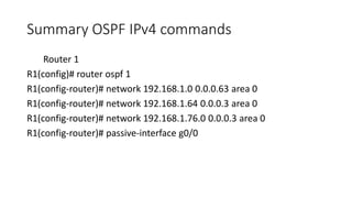 Summary OSPF IPv4 commands
Router 1
R1(config)# router ospf 1
R1(config-router)# network 192.168.1.0 0.0.0.63 area 0
R1(config-router)# network 192.168.1.64 0.0.0.3 area 0
R1(config-router)# network 192.168.1.76.0 0.0.0.3 area 0
R1(config-router)# passive-interface g0/0
 