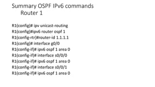 Summary OSPF IPv6 commands
Router 1
R1(config)# ipv unicast-routing
R1(config)#ipv6 router ospf 1
R1(config-rtr)#router-id 1.1.1.1
R1(config)# interface g0/0
R1(config-if)# ipv6 ospf 1 area 0
R1(config-if)# interface s0/0/0
R1(config-if)# ipv6 ospf 1 area 0
R1(config-if)# interface s0/0/1
R1(config-if)# ipv6 ospf 1 area 0
 