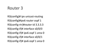 Router 3
R3(config)# ipv unicast-routing
R3(config)#ipv6 router ospf 1
R3(config-rtr)#router-id 3.3.3.3
R3(config-if)# interface s0/0/0
R3(config-if)# ipv6 ospf 1 area 0
R3(config-if)# interface s0/0/1
R3(config-if)# ipv6 ospf 1 area 0
 