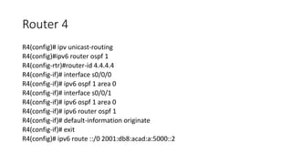 Router 4
R4(config)# ipv unicast-routing
R4(config)#ipv6 router ospf 1
R4(config-rtr)#router-id 4.4.4.4
R4(config-if)# interface s0/0/0
R4(config-if)# ipv6 ospf 1 area 0
R4(config-if)# interface s0/0/1
R4(config-if)# ipv6 ospf 1 area 0
R4(config-if)# ipv6 router ospf 1
R4(config-if)# default-information originate
R4(config-if)# exit
R4(config)# ipv6 route ::/0 2001:db8:acad:a:5000::2
 