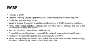 EIGRP
• Features of EIGRP
• Uses the Diffusing Update Algorithm (DUAL) to calculate paths and back-up paths.
• Establishes Neighbor Adjacencies.
• Uses the Reliable Transport Protocol to provide delivery of EIGRP packets to neighbors.
• Partial and Bounded Updates. Sends updates only when there is a change and only to the
routers that need the information.
• Supports Equal and Unequal Cost Load Balancing.
• Protocol Dependent Modules – responsible for network layer protocol-specific tasks
• Sends and receives EIGRP packets that are encapsulated in IPv4
• Parses EIGRP packets and informs DUAL of the new information and DUAL makes routing
decisions. The results are stored in the IPv4 routing table.
 