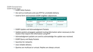 EIGRP Characteristics
EIGRP Packet Types
 EIGRP Hello Packets
 Are sent as multicasts and uses RTP for unreliable delivery
 Used to form and maintain EIGRP neighbor adjacencies
 EIGRP Update and Acknowledgment Packets
 Update packets propagate updated routing information when necessary to the
routers that require the information using RTP
 Acknowledgment packets are send to acknowledge the update was received.
 EIGRP Query and Reply Packets
 Searches for networks
 Uses reliable delivery
 Queries are multicast or unicast. Replies are always unicast.
 