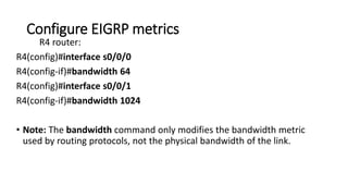 Configure EIGRP metrics
R4 router:
R4(config)#interface s0/0/0
R4(config-if)#bandwidth 64
R4(config)#interface s0/0/1
R4(config-if)#bandwidth 1024
• Note: The bandwidth command only modifies the bandwidth metric
used by routing protocols, not the physical bandwidth of the link.
 