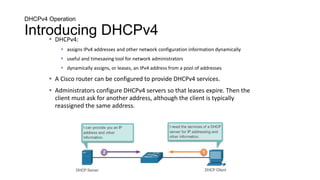 DHCPv4 Operation
Introducing DHCPv4
 DHCPv4:
 assigns IPv4 addresses and other network configuration information dynamically
 useful and timesaving tool for network administrators
 dynamically assigns, or leases, an IPv4 address from a pool of addresses
 A Cisco router can be configured to provide DHCPv4 services.
 Administrators configure DHCPv4 servers so that leases expire. Then the
client must ask for another address, although the client is typically
reassigned the same address.
 