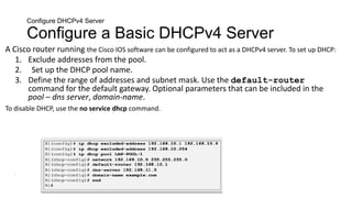 Configure DHCPv4 Server
Configure a Basic DHCPv4 Server
A Cisco router running the Cisco IOS software can be configured to act as a DHCPv4 server. To set up DHCP:
1. Exclude addresses from the pool.
2. Set up the DHCP pool name.
3. Define the range of addresses and subnet mask. Use the default-router
command for the default gateway. Optional parameters that can be included in the
pool – dns server, domain-name.
To disable DHCP, use the no service dhcp command.
•
 