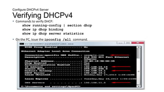 Configure DHCPv4 Server
Verifying DHCPv4
 Commands to verify DHCP:
show running-config | section dhcp
show ip dhcp binding
show ip dhcp server statistics
 On the PC, issue the ipconfig /all command.
 