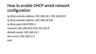 How to enable DHCP wired network
configuration
ip dhcp exclude-address 192.168.10.1 192.168.10.9
ip dhcp exclude-address 192.168.10.254
ip dhcp pool LAN-POOL-1
network 192.168.10.0 255.255.255.0
default-router 192.168.10.1
dns-server 192.168.11.5
end
 