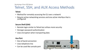 Accessing a Cisco IOS Device
Telnet, SSH, and AUX Access Methods
Telnet
• Method for remotely accessing the CLI over a network
• Require active networking services and one active interface that is
configured
Secure Shell (SSH)
• Remote login similar to Telnet but utilizes more security
• Stronger password authentication
• Uses encryption when transporting data
Aux Port
• Out-of-band connection
• Uses telephone line
• Can be used like console port
 