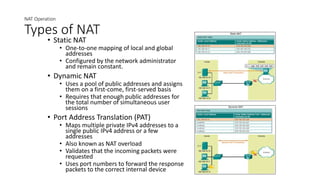 NAT Operation
Types of NAT
• Static NAT
• One-to-one mapping of local and global
addresses
• Configured by the network administrator
and remain constant.
• Dynamic NAT
• Uses a pool of public addresses and assigns
them on a first-come, first-served basis
• Requires that enough public addresses for
the total number of simultaneous user
sessions
• Port Address Translation (PAT)
• Maps multiple private IPv4 addresses to a
single public IPv4 address or a few
addresses
• Also known as NAT overload
• Validates that the incoming packets were
requested
• Uses port numbers to forward the response
packets to the correct internal device
 