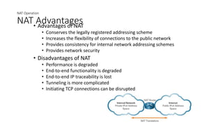 NAT Operation
NAT Advantages
• Advantages of NAT
• Conserves the legally registered addressing scheme
• Increases the flexibility of connections to the public network
• Provides consistency for internal network addressing schemes
• Provides network security
• Disadvantages of NAT
• Performance is degraded
• End-to-end functionality is degraded
• End-to-end IP traceability is lost
• Tunneling is more complicated
• Initiating TCP connections can be disrupted
 