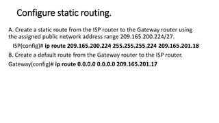 Configure static routing.
A. Create a static route from the ISP router to the Gateway router using
the assigned public network address range 209.165.200.224/27.
ISP(config)# ip route 209.165.200.224 255.255.255.224 209.165.201.18
B. Create a default route from the Gateway router to the ISP router.
Gateway(config)# ip route 0.0.0.0 0.0.0.0 209.165.201.17
 