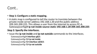 Cont..
• Step 1: Configure a static mapping.
• A static map is configured to tell the router to translate between the
private inside server address 192.168.1.20 and the public address
209.165.200.225. This allows a user from the Internet to access PC-A.
Gateway(config)# ip nat inside source static 192.168.1.20 209.165.200.225
Step 2: Specify the interfaces.
• Issue the ip nat inside and ip nat outside commands to the interfaces.
Gateway(config)# interface g0/1
Gateway(config-if)# ip nat inside
Gateway(config-if)# interface s0/0/1
Gateway(config-if)# ip nat outside
 