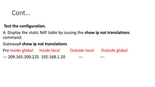 Cont…
Test the configuration.
A. Display the static NAT table by issuing the show ip nat translations
command.
Gateway# show ip nat translations
Pro Inside global Inside local Outside local Outside global
--- 209.165.200.225 192.168.1.20 --- ---
 
