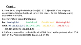 Cont…
B. From PC-A, ping the Lo0 interface (192.31.7.1) on ISP. If the ping was
unsuccessful, troubleshoot and correct the issues. On the Gateway router,
display the NAT table.
Gateway# show ip nat translations
Pro Inside global Inside local Outside local Outside global
icmp 209.165.200.225:1 192.168.1.20:1 192.31.7.1:1 192.31.7.1:1
--- 209.165.200.225 192.168.1.20 --- ---
A NAT entry was added to the table with ICMP listed as the protocol when PC-A
sent an ICMP request (ping) to 192.31.7.1 on ISP.
 