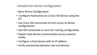 2
Introduction Device Configuration
• Basic Device Configuration
• Configure hostnames on a Cisco IOS device using the
CLI
• Use Cisco IOS commands to limit access to device
configurations
• Use IOS commands to save the running configuration
• Explain how devices communicate across network
media
• Configure a host device with an IP address
• Verify connectivity between two end devices
 