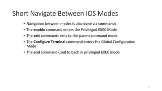 • Navigation between modes is also done via commands
• The enable command enters the Privileged EXEC Mode
• The exit commands exits to the parent command mode
• The Configure Terminal command enters the Global Configuration
Mode
• The end command used to back in privileged EXEC mode
21
Short Navigate Between IOS Modes
 