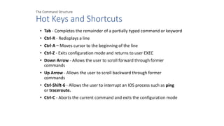 The Command Structure
Hot Keys and Shortcuts
• Tab - Completes the remainder of a partially typed command or keyword
• Ctrl-R - Redisplays a line
• Ctrl-A – Moves cursor to the beginning of the line
• Ctrl-Z - Exits configuration mode and returns to user EXEC
• Down Arrow - Allows the user to scroll forward through former
commands
• Up Arrow - Allows the user to scroll backward through former
commands
• Ctrl-Shift-6 - Allows the user to interrupt an IOS process such as ping
or traceroute.
• Ctrl-C - Aborts the current command and exits the configuration mode
 