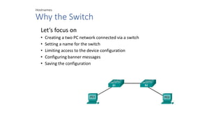 Hostnames
Why the Switch
Let’s focus on
• Creating a two PC network connected via a switch
• Setting a name for the switch
• Limiting access to the device configuration
• Configuring banner messages
• Saving the configuration
 