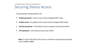 Limiting Access to Device Configurations
Securing Device Access
The passwords introduced here are:
 Enable password - Limits access to the privileged EXEC mode
 Enable secret - Encrypted, limits access to the privileged EXEC mode
 Console password - Limits device access using the console connection
 VTY password - Limits device access over Telnet
Note: In most of the labs in this course, we will be using simple passwords
such as cisco or class.
 