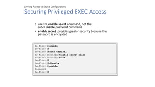 Limiting Access to Device Configurations
Securing Privileged EXEC Access
• use the enable secret command, not the
older enable password command
• enable secret provides greater security because the
password is encrypted
 