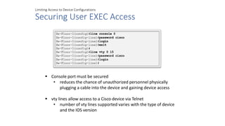 Limiting Access to Device Configurations
Securing User EXEC Access
 Console port must be secured
• reduces the chance of unauthorized personnel physically
plugging a cable into the device and gaining device access
 vty lines allow access to a Cisco device via Telnet
• number of vty lines supported varies with the type of device
and the IOS version
 