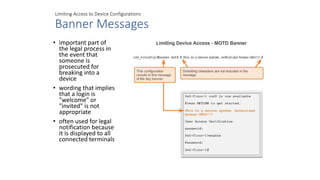 Limiting Access to Device Configurations
Banner Messages
• important part of
the legal process in
the event that
someone is
prosecuted for
breaking into a
device
• wording that implies
that a login is
"welcome" or
"invited" is not
appropriate
• often used for legal
notification because
it is displayed to all
connected terminals
 