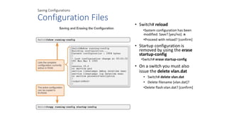 Saving Configurations
Configuration Files
• Switch# reload
•System configuration has been
modified. Save? [yes/no]: n
•Proceed with reload? [confirm]
• Startup configuration is
removed by using the erase
startup-config
•Switch# erase startup-config
• On a switch you must also
issue the delete vlan.dat
• Switch# delete vlan.dat
• Delete filename [vlan.dat]?
•Delete flash:vlan.dat? [confirm]
 