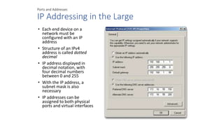 Ports and Addresses
IP Addressing in the Large
• Each end device on a
network must be
configured with an IP
address
• Structure of an IPv4
address is called dotted
decimal
• IP address displayed in
decimal notation, with
four decimal numbers
between 0 and 255
• With the IP address, a
subnet mask is also
necessary
• IP addresses can be
assigned to both physical
ports and virtual interfaces
 