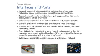 Ports and Addresses
Interfaces and Ports
• Network communications depend on end user device interfaces,
networking device interfaces, and the cables that connect them
• Types of network media include twisted-pair copper cables, fiber-optic
cables, coaxial cables, or wireless
• Different types of network media have different features and benefits
• Ethernet is the most common local area network (LAN) technology
• Ethernet ports are found on end user devices, switch devices, and other
networking devices
• Cisco IOS switches have physical ports for devices to connect to, but also
have one or more switch virtual interfaces (SVIs - no physical hardware on
the device associated with it; created in software)
• SVI provides a means to remotely manage a switch over a network
 