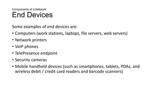 Components of a Network
End Devices
Some examples of end devices are:
• Computers (work stations, laptops, file servers, web servers)
• Network printers
• VoIP phones
• TelePresence endpoint
• Security cameras
• Mobile handheld devices (such as smartphones, tablets, PDAs, and
wireless debit / credit card readers and barcode scanners)
 