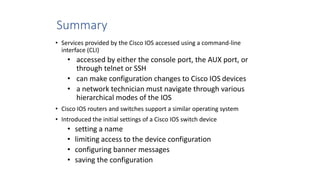Summary
• Services provided by the Cisco IOS accessed using a command-line
interface (CLI)
• accessed by either the console port, the AUX port, or
through telnet or SSH
• can make configuration changes to Cisco IOS devices
• a network technician must navigate through various
hierarchical modes of the IOS
• Cisco IOS routers and switches support a similar operating system
• Introduced the initial settings of a Cisco IOS switch device
• setting a name
• limiting access to the device configuration
• configuring banner messages
• saving the configuration
 