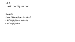Lab
Basic configuration
• Switch>
• Switch1#configure terminal
• S1(config)#hostname S1
• S1(config)#exit
 