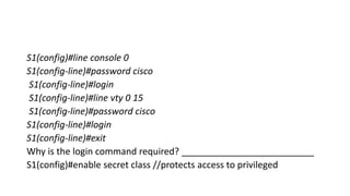 S1(config)#line console 0
S1(config-line)#password cisco
S1(config-line)#login
S1(config-line)#line vty 0 15
S1(config-line)#password cisco
S1(config-line)#login
S1(config-line)#exit
Why is the login command required? __________________________
S1(config)#enable secret class //protects access to privileged
 