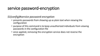 service password-encryption
S1(config)#service password-encryption
• prevents passwords from showing up as plain text when viewing the
configuration
• purpose of this command is to keep unauthorized individuals from viewing
passwords in the configuration file
• once applied, removing the encryption service does not reverse the
encryption
 