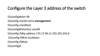 Configure the Layer 3 address of the switch
S1(config)#vlan 99
S1(config-vlan)# name management
S1(config-vlan)#exit
S1(config)#interface vlan99
S1(config-if)#ip address 172.17.99.11 255.255.255.0
S1(config-if)#no shutdown
S1(config-if)#exit
S1(config)#
 
