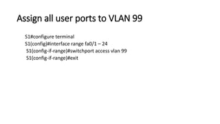 Assign all user ports to VLAN 99
S1#configure terminal
S1(config)#interface range fa0/1 – 24
S1(config-if-range)#switchport access vlan 99
S1(config-if-range)#exit
 