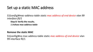 Set up a static MAC address
S1(config)#mac-address-table static mac address of end device vlan 99
interface f0/1
Step 8: Verify the results.
S1#show mac-address-table
Remove the static MAC
S1(config)#no mac-address-table static mac address of end device vlan
99 interface f0/1
 