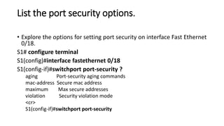 List the port security options.
• Explore the options for setting port security on interface Fast Ethernet
0/18.
S1# configure terminal
S1(config)#interface fastethernet 0/18
S1(config-if)#switchport port-security ?
aging Port-security aging commands
mac-address Secure mac address
maximum Max secure addresses
violation Security violation mode
<cr>
S1(config-if)#switchport port-security
 