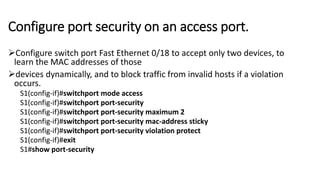 Configure port security on an access port.
Configure switch port Fast Ethernet 0/18 to accept only two devices, to
learn the MAC addresses of those
devices dynamically, and to block traffic from invalid hosts if a violation
occurs.
S1(config-if)#switchport mode access
S1(config-if)#switchport port-security
S1(config-if)#switchport port-security maximum 2
S1(config-if)#switchport port-security mac-address sticky
S1(config-if)#switchport port-security violation protect
S1(config-if)#exit
S1#show port-security
 