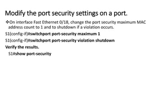 Modify the port security settings on a port.
On interface Fast Ethernet 0/18, change the port security maximum MAC
address count to 1 and to shutdown if a violation occurs.
S1(config-if)#switchport port-security maximum 1
S1(config-if)#switchport port-security violation shutdown
Verify the results.
S1#show port-security
 