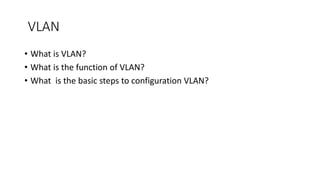 VLAN
• What is VLAN?
• What is the function of VLAN?
• What is the basic steps to configuration VLAN?
 
