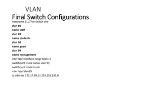 VLAN
Final Switch Configurations
hostname S1 // for switch one
vlan 10
name staff
vlan 20
name students
vlan 30
name guest
vlan 99
name management
interface interface range fa0/1-5
switchport trunk native vlan 99
switchport mode trunk
interface Vlan99
ip address 172.17.99.11 255.255.255.0
 