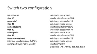 Switch two configuration
hostname S2
vlan 10
name staff
vlan 20
name students
vlan 30
name guest
vlan 99
name management
interface interface range fa0/1-5
switchport trunk native vlan 99
switchport mode trunk
interface FastEthernet0/11
switchport access vlan 10
switchport mode access
interface FastEthernet0/6
switchport access vlan 30
switchport mode access
interface FastEthernet0/18
switchport access vlan 20
switchport mode access
interface Vlan99
ip address 172.17.99.12 255.255.255.0
 