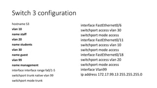 Switch 3 configuration
hostname S3
vlan 10
name staff
vlan 20
name students
vlan 30
name guest
vlan 99
name management
interface interface range fa0/1-5
switchport trunk native vlan 99
switchport mode trunk
interface FastEthernet0/6
switchport access vlan 30
switchport mode access
interface FastEthernet0/11
switchport access vlan 10
switchport mode access
interface FastEthernet0/18
switchport access vlan 20
switchport mode access
interface Vlan99
ip address 172.17.99.13 255.255.255.0
 
