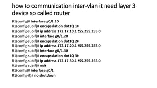 how to communication inter-vlan it need layer 3
device so called router
R1(config)# interface g0/1.10
R1(config-subif)# encapsulation dot1Q 10
R1(config-subif)# ip address 172.17.10.1 255.255.255.0
R1(config-subif)# interface g0/1.20
R1(config-subif)# encapsulation dot1Q 20
R1(config-subif)# ip address 172.17.20.1 255.255.255.0
R1(config-subif)# interface g0/1.30
R1(config-subif)# encapsulation dot1Q 30
R1(config-subif)# ip address 172.17.30.1 255.255.255.0
R1(config-subif)# exit
R1(config)# interface g0/1
R1(config-if)# no shutdown
 