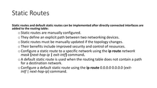 Static Routes
Static routes and default static routes can be implemented after directly connected interfaces are
added to the routing table:
oStatic routes are manually configured.
oThey define an explicit path between two networking devices.
oStatic routes must be manually updated if the topology changes.
oTheir benefits include improved security and control of resources.
oConfigure a static route to a specific network using the ip route network
mask {next-hop-ip | exit-intf} command.
oA default static route is used when the routing table does not contain a path
for a destination network.
oConfigure a default static route using the ip route 0.0.0.0 0.0.0.0 {exit-
intf | next-hop-ip} command.
 
